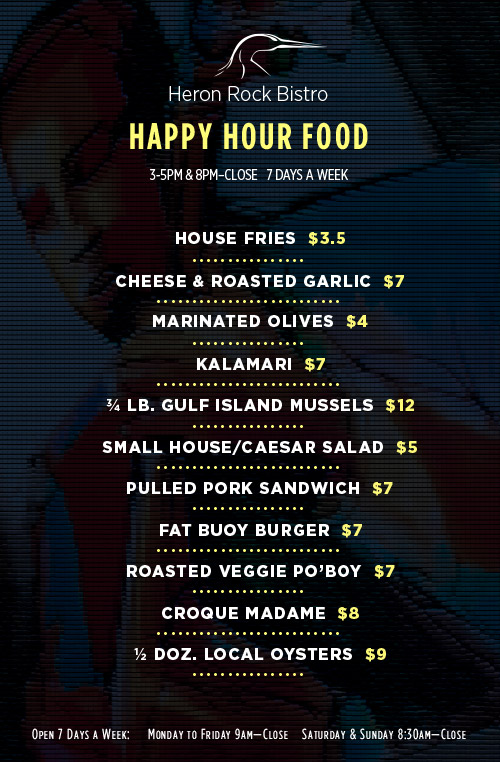 Heron Rock Bistro Happy Hour - Food -
                House Fries  $3, Cheese & Roasted Garlic  $6, Marinated Olives  $4, Kalamari  $6, ¾ lb. gulf Island Mussels  $10, Small House/Caesar Salad  $4, Pulled Pork Sandwich  $7, Fat Buoy Burger  $7, roasted Veggie Po’Boy  $7, Croque Madame  $7, ½ Doz. Local Oysters  $9