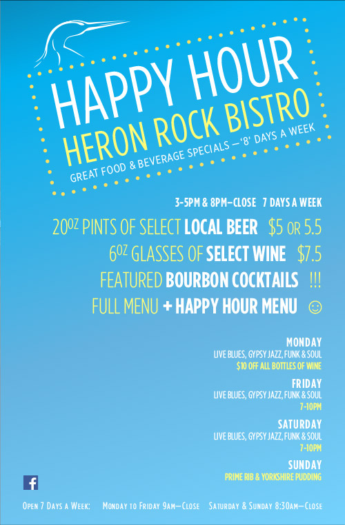 Heron Rock Bistro Happy Hour - Drinks -
                8pm–Close   7 Days a Week: 20oz Pints of Select Local Beer   $5, 6oz Glasses of select Wine   $7, Featured bourbon cocktails   !!!, Full Menu + Happy Hour Menu   ☺︎, , Monday, LIVE BLUES, GYPSY JAZZ, FUNK & SOUL, $10 Off All Bottles of Wine, Friday, LIVE BLUES, GYPSY JAZZ, FUNK & SOUL, ½ Doz. Local Oysters + a Pint of Lighthouse Beer   $15, Saturday, LIVE BLUES, GYPSY JAZZ, FUNK & SOUL, Well priced White Wines from around the world, Sunday, Prime Rib & Yorkshire Pudding, 